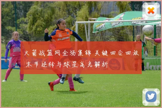 火箭战篮网全场集锦 关键回合回放 末节逆转与球星高光解析